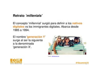 #10comint1573
Retrato ’millenials’
El concepto 'millennial' surgió para definir a los nativos
digitales vs los immigrantes digitales. Abarca desde
1985 a 1994.
El nombre 'generación Y’
surge al ser la siguiente
a la denominada
'generación X'.
 