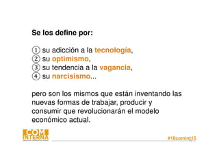 #10comint1574
Se los define por:
① su adicción a la tecnología,
② su optimismo,
③ su tendencia a la vagancia,
④ su narcisismo...
pero son los mismos que están inventando las
nuevas formas de trabajar, producir y
consumir que revolucionarán el modelo
económico actual.
 