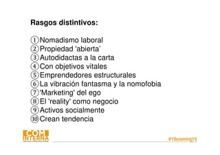 #10comint1576
Rasgos distintivos:
①Nomadismo laboral
②Propiedad 'abierta’
③Autodidactas a la carta
④Con objetivos vitales
⑤Emprendedores estructurales
⑥La vibración fantasma y la nomofobia
⑦'Marketing' del ego
⑧El 'reality' como negocio
⑨Activos socialmente
⑩Crean tendencia
 