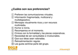 #10comint1578
¿Cuáles son sus preferencias?
① Prefieren las comunicaciones virtuales.
② Información fragmentada, multicanal y
multidispositivo.
③ Mensajes visualmente ricos y con recursos
multimèdia.
④ Humor e ironía.
⑤ Recompensa en el momento.
⑥ Cínicos con la formalidad y las piezas corporativas.
⑦ Necesidad de ser consultados e involucrados.
⑧ Que sus ideas sean valoradas.
⑨ Retroalimentación regular.
⑩ Les gusta sentirse parte del grupo.
 
