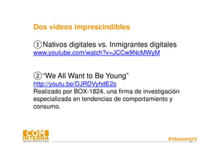 #10comint1580
Dos vídeos imprescindibles
①Nativos digitales vs. Inmigrantes digitales
www.youtube.com/watch?v=JCCw9NcMWyM
②“We All Want to Be Young”
http://youtu.be/DJRDVyhdE2s
Realizado por BOX-1824, una firma de investigación
especializada en tendencias de comportamiento y
consumo.
 
