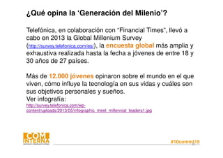 #10comint1581
¿Qué opina la ‘Generación del Milenio’?
Telefónica, en colaboración con “Financial Times”, llevó a
cabo en 2013 la Global Millenium Survey
(http://survey.telefonica.com/es/), la encuesta global más amplia y
exhaustiva realizada hasta la fecha a jóvenes de entre 18 y
30 años de 27 países.
Más de 12.000 jóvenes opinaron sobre el mundo en el que
viven, cómo influye la tecnología en sus vidas y cuáles son
sus objetivos personales y sueños.
Ver infografía:
http://survey.telefonica.com/wp-
content/uploads/2013/05/infographic_meet_millennial_leaders1.jpg
 