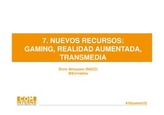 #10comint15
7. NUEVOS RECURSOS:
GAMING, REALIDAD AUMENTADA,
TRANSMEDIA
Enric Almuzara (RACC)
@Enriralmu
 