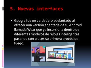 5. Nuevas interfaces
 Google fue un verdadero adelantado al
ofrecer una versión adaptada de su Android
llamada Wear que ya incursiona dentro de
diferentes modelos de relojes inteligentes
pasando con creces su primera prueba de
fuego.
 