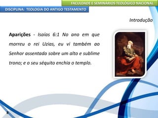FACULDADE E SEMINÁRIOS TEOLÓGICO NACIONAL
DISCIPLINA: TEOLOGIA DO ANTIGO TESTAMENTO
Introdução
Aparições - Isaías 6:1 No ano em que
morreu o rei Uzias, eu vi também ao
Senhor assentado sobre um alto e sublime
trono; e o seu séquito enchia o templo.
8
 
