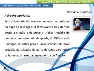 FACULDADE E SEMINÁRIOS TEOLÓGICO NACIONAL
DISCIPLINA: TEOLOGIA DO ANTIGO TESTAMENTO
Períodos Históricos
A Era Pré-patriarcal
Sem dúvida, Abraão ocupou um lugar de destaque
no auge da revelação. O texto avança da extensão
desde a criação e descreve a tríplice tragédia do
homem como resultado da queda, do Dilúvio e da
fundação de Babel para a universalidade da nova
provisão da salvação da parte de Deus para todos
os homens, através da descendência de Abraão.
11
 