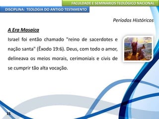 FACULDADE E SEMINÁRIOS TEOLÓGICO NACIONAL
DISCIPLINA: TEOLOGIA DO ANTIGO TESTAMENTO
Períodos Históricos
A Era Mosaica
Israel foi então chamado "reino de sacerdotes e
nação santa" (Êxodo 19:6). Deus, com todo o amor,
delineava os meios morais, cerimoniais e civis de
se cumprir tão alta vocação.
15
 