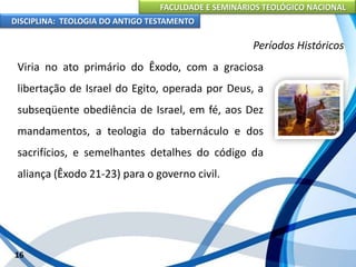 FACULDADE E SEMINÁRIOS TEOLÓGICO NACIONAL
DISCIPLINA: TEOLOGIA DO ANTIGO TESTAMENTO
Períodos Históricos
Viria no ato primário do Êxodo, com a graciosa
libertação de Israel do Egito, operada por Deus, a
subseqüente obediência de Israel, em fé, aos Dez
mandamentos, a teologia do tabernáculo e dos
sacrifícios, e semelhantes detalhes do código da
aliança (Êxodo 21-23) para o governo civil.
16
 