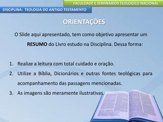 FACULDADE E SEMINÁRIOS TEOLÓGICO NACIONAL
DISCIPLINA: TEOLOGIA DO ANTIGO TESTAMENTO
ORIENTAÇÕES
O Slide aqui apresentado, tem como objetivo apresentar um
RESUMO do Livro estudo na Disciplina. Dessa forma:
1. Realize a leitura com total cuidado e oração.
2. Utilize a Bíblia, Dicionários e outras fontes teológicas para
acompanhamento das passagens mencionadas.
3. As imagens são meramente ilustrativas.
 
