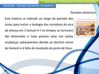 FACULDADE E SEMINÁRIOS TEOLÓGICO NACIONAL
DISCIPLINA: TEOLOGIA DO ANTIGO TESTAMENTO
Períodos Históricos
Esta história se estende ao longo do período dos
Juizes para incluir a teologia das narrativas da arca
da aliança em 1 Samuel 4-7 os tempos se tornaram
tão distorcidos e tudo parecia estar em tantas
mudanças subseqüentes devido ao declínio moral
do homem e à falta da revelação da parte de Deus.
18
 