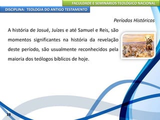 FACULDADE E SEMINÁRIOS TEOLÓGICO NACIONAL
DISCIPLINA: TEOLOGIA DO ANTIGO TESTAMENTO
Períodos Históricos
A história de Josué, Juízes e até Samuel e Reis, são
momentos significantes na história da revelação
deste período, são usualmente reconhecidos pela
maioria dos teólogos bíblicos de hoje.
19
 