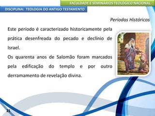 FACULDADE E SEMINÁRIOS TEOLÓGICO NACIONAL
DISCIPLINA: TEOLOGIA DO ANTIGO TESTAMENTO
Períodos Históricos
Este período é caracterizado historicamente pela
prática desenfreada do pecado e declínio de
Israel.
Os quarenta anos de Salomão foram marcados
pela edificação do templo e por outro
derramamento de revelação divina.
21
 