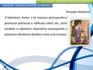 FACULDADE E SEMINÁRIOS TEOLÓGICO NACIONAL
DISCIPLINA: TEOLOGIA DO ANTIGO TESTAMENTO
Períodos Históricos
A Sabedoria. Assim, a lei mosaica pressupunha a
promessa patriarcal e edificava sobre ela, assim
também a sabedoria salomônica pressupunha a
promessa abraâmico-davídica como a lei mosaica.
22
 