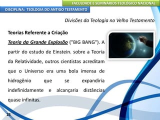 FACULDADE E SEMINÁRIOS TEOLÓGICO NACIONAL
DISCIPLINA: TEOLOGIA DO ANTIGO TESTAMENTO
Divisões da Teologia no Velho Testamento
Teorias Referente a Criação
Teoria da Grande Explosão ("BIG BANG"). A
partir do estudo de Einstein. sobre a Teoria
da Relatividade, outros cientistas acreditam
que o Universo era uma bola imensa de
hidrogênio que se expandiria
indefinidamente e alcançaria distâncias
quase infinitas.
25
 