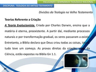 FACULDADE E SEMINÁRIOS TEOLÓGICO NACIONAL
DISCIPLINA: TEOLOGIA DO ANTIGO TESTAMENTO
Divisões da Teologia no Velho Testamento
Teorias Referente a Criação
A Teoria Evolucionista. Criada por Charles Darwin, ensina que a
matéria é eterna, preexistente. A partir daí, mediante processos
naturais e por transformação gradual, os seres passaram a existir.
Entretanto, a Bíblia declara que Deus criou todas as coisas, isto é,
tudo teve um começo. As provas diretas da criação, além da
Ciência, estão expostas na Bíblia Gn 1.1.
27
 