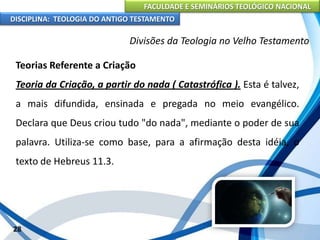FACULDADE E SEMINÁRIOS TEOLÓGICO NACIONAL
DISCIPLINA: TEOLOGIA DO ANTIGO TESTAMENTO
Divisões da Teologia no Velho Testamento
Teorias Referente a Criação
Teoria da Criação, a partir do nada ( Catastrófica ). Esta é talvez,
a mais difundida, ensinada e pregada no meio evangélico.
Declara que Deus criou tudo "do nada", mediante o poder de sua
palavra. Utiliza-se como base, para a afirmação desta idéia, o
texto de Hebreus 11.3.
28
 