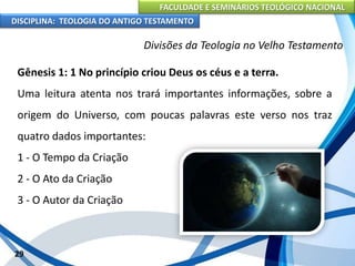 FACULDADE E SEMINÁRIOS TEOLÓGICO NACIONAL
DISCIPLINA: TEOLOGIA DO ANTIGO TESTAMENTO
Divisões da Teologia no Velho Testamento
Gênesis 1: 1 No princípio criou Deus os céus e a terra.
Uma leitura atenta nos trará importantes informações, sobre a
origem do Universo, com poucas palavras este verso nos traz
quatro dados importantes:
1 - O Tempo da Criação
2 - O Ato da Criação
3 - O Autor da Criação
29
 