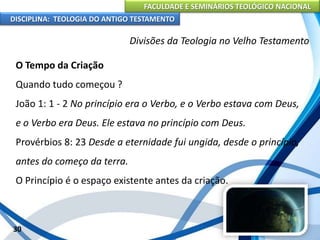FACULDADE E SEMINÁRIOS TEOLÓGICO NACIONAL
DISCIPLINA: TEOLOGIA DO ANTIGO TESTAMENTO
Divisões da Teologia no Velho Testamento
O Tempo da Criação
Quando tudo começou ?
João 1: 1 - 2 No princípio era o Verbo, e o Verbo estava com Deus,
e o Verbo era Deus. Ele estava no princípio com Deus.
Provérbios 8: 23 Desde a eternidade fui ungida, desde o princípio,
antes do começo da terra.
O Princípio é o espaço existente antes da criação.
30
 