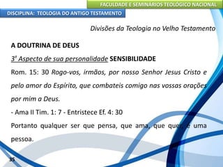 FACULDADE E SEMINÁRIOS TEOLÓGICO NACIONAL
DISCIPLINA: TEOLOGIA DO ANTIGO TESTAMENTO
Divisões da Teologia no Velho Testamento
A DOUTRINA DE DEUS
3º Aspecto de sua personalidade SENSIBILIDADE
Rom. 15: 30 Rogo-vos, irmãos, por nosso Senhor Jesus Cristo e
pelo amor do Espírito, que combateis comigo nas vossas orações
por mim a Deus.
- Ama II Tim. 1: 7 - Entristece Ef. 4: 30
Portanto qualquer ser que pensa, que ama, que quer, é uma
pessoa.
35
 