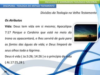 FACULDADE E SEMINÁRIOS TEOLÓGICO NACIONAL
DISCIPLINA: TEOLOGIA DO ANTIGO TESTAMENTO
Divisões da Teologia no Velho Testamento
Os Atributos
Vida: Deus tem vida em si mesmo; Apocalipse
7:17 Porque o Cordeiro que está no meio do
trono os apascentará, e lhes servirá de guia para
as fontes das águas da vida; e Deus limpará de
seus olhos toda a lágrima.
Deus é vida ( Jo.5:26; 14:26 ) e o princípio de vida
( At.17:25,28 ).
36
 