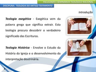FACULDADE E SEMINÁRIOS TEOLÓGICO NACIONAL
DISCIPLINA: TEOLOGIA DO ANTIGO TESTAMENTO
Introdução
Teologia exegética - Exegética vem da
palavra grega que significa extrair. Esta
teologia procura descobrir o verdadeiro
significado das Escrituras.
Teologia Histórica - Envolve o Estudo da
História da Igreja e o desenvolvimento da
interpretação doutrinária.
2
 