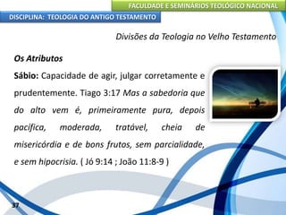 FACULDADE E SEMINÁRIOS TEOLÓGICO NACIONAL
DISCIPLINA: TEOLOGIA DO ANTIGO TESTAMENTO
Divisões da Teologia no Velho Testamento
Os Atributos
Sábio: Capacidade de agir, julgar corretamente e
prudentemente. Tiago 3:17 Mas a sabedoria que
do alto vem é, primeiramente pura, depois
pacífica, moderada, tratável, cheia de
misericórdia e de bons frutos, sem parcialidade,
e sem hipocrisia. ( Jó 9:14 ; João 11:8-9 )
37
 