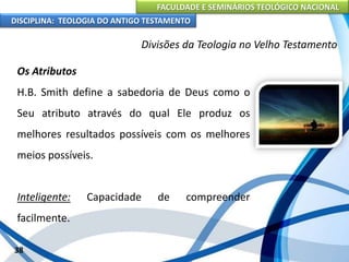 FACULDADE E SEMINÁRIOS TEOLÓGICO NACIONAL
DISCIPLINA: TEOLOGIA DO ANTIGO TESTAMENTO
Divisões da Teologia no Velho Testamento
Os Atributos
H.B. Smith define a sabedoria de Deus como o
Seu atributo através do qual Ele produz os
melhores resultados possíveis com os melhores
meios possíveis.
Inteligente: Capacidade de compreender
facilmente.
38
 
