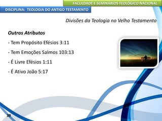 FACULDADE E SEMINÁRIOS TEOLÓGICO NACIONAL
DISCIPLINA: TEOLOGIA DO ANTIGO TESTAMENTO
Divisões da Teologia no Velho Testamento
Outros Atributos
- Tem Propósito Efésios 3:11
- Tem Emoções Salmos 103:13
- É Livre Efésios 1:11
- É Ativo João 5:17
39
 