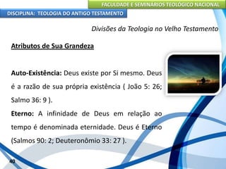 FACULDADE E SEMINÁRIOS TEOLÓGICO NACIONAL
DISCIPLINA: TEOLOGIA DO ANTIGO TESTAMENTO
Divisões da Teologia no Velho Testamento
Atributos de Sua Grandeza
Auto-Existência: Deus existe por Si mesmo. Deus
é a razão de sua própria existência ( João 5: 26;
Salmo 36: 9 ).
Eterno: A infinidade de Deus em relação ao
tempo é denominada eternidade. Deus é Eterno
(Salmos 90: 2; Deuteronômio 33: 27 ).
40
 