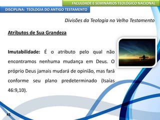 FACULDADE E SEMINÁRIOS TEOLÓGICO NACIONAL
DISCIPLINA: TEOLOGIA DO ANTIGO TESTAMENTO
Divisões da Teologia no Velho Testamento
Atributos de Sua Grandeza
Imutabilidade: É o atributo pelo qual não
encontramos nenhuma mudança em Deus. O
próprio Deus jamais mudará de opinião, mas fará
conforme seu plano predeterminado (Isaías
46:9,10).
41
 