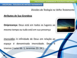 FACULDADE E SEMINÁRIOS TEOLÓGICO NACIONAL
DISCIPLINA: TEOLOGIA DO ANTIGO TESTAMENTO
Divisões da Teologia no Velho Testamento
Atributos de Sua Grandeza
Onipresença: Deus está em todos os lugares ao
mesmo tempo ou tudo está em sua presença
Imensidão: A infinidade de Deus em relação ao
espaço é denominada imensidade. Deus é
imenso ( Isaías 66: 1; Jeremias 23: 24 ).
42
 