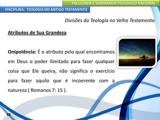 FACULDADE E SEMINÁRIOS TEOLÓGICO NACIONAL
DISCIPLINA: TEOLOGIA DO ANTIGO TESTAMENTO
Divisões da Teologia no Velho Testamento
Atributos de Sua Grandeza
Onipotência: É o atributo pelo qual encontramos
em Deus o poder ilimitado para fazer qualquer
coisa que Ele queira, não significa o exercício
para fazer aquilo que é incoerente com a
natureza ( Romanos 7: 15 ).
43
 
