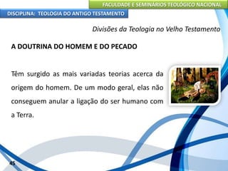 FACULDADE E SEMINÁRIOS TEOLÓGICO NACIONAL
DISCIPLINA: TEOLOGIA DO ANTIGO TESTAMENTO
Divisões da Teologia no Velho Testamento
A DOUTRINA DO HOMEM E DO PECADO
Têm surgido as mais variadas teorias acerca da
origem do homem. De um modo geral, elas não
conseguem anular a ligação do ser humano com
a Terra.
45
 