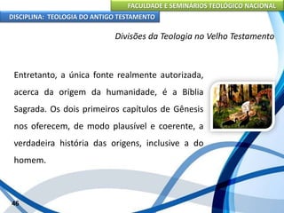 FACULDADE E SEMINÁRIOS TEOLÓGICO NACIONAL
DISCIPLINA: TEOLOGIA DO ANTIGO TESTAMENTO
Divisões da Teologia no Velho Testamento
Entretanto, a única fonte realmente autorizada,
acerca da origem da humanidade, é a Bíblia
Sagrada. Os dois primeiros capítulos de Gênesis
nos oferecem, de modo plausível e coerente, a
verdadeira história das origens, inclusive a do
homem.
46
 