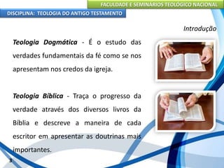 FACULDADE E SEMINÁRIOS TEOLÓGICO NACIONAL
DISCIPLINA: TEOLOGIA DO ANTIGO TESTAMENTO
Introdução
Teologia Dogmática - É o estudo das
verdades fundamentais da fé como se nos
apresentam nos credos da igreja.
Teologia Bíblica - Traça o progresso da
verdade através dos diversos livros da
Bíblia e descreve a maneira de cada
escritor em apresentar as doutrinas mais
importantes.
3
 