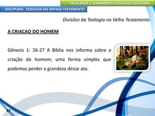 FACULDADE E SEMINÁRIOS TEOLÓGICO NACIONAL
DISCIPLINA: TEOLOGIA DO ANTIGO TESTAMENTO
Divisões da Teologia no Velho Testamento
A CRIACAO DO HOMEM
Gênesis 1: 26-27 A Bíblia nos informa sobre a
criação do homem; uma forma simples que
podemos perder a grandeza desse ato.
47
 