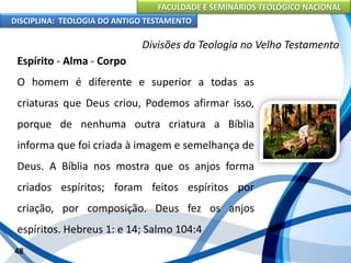 FACULDADE E SEMINÁRIOS TEOLÓGICO NACIONAL
DISCIPLINA: TEOLOGIA DO ANTIGO TESTAMENTO
Divisões da Teologia no Velho Testamento
Espírito - Alma - Corpo
O homem é diferente e superior a todas as
criaturas que Deus criou, Podemos afirmar isso,
porque de nenhuma outra criatura a Bíblia
informa que foi criada à imagem e semelhança de
Deus. A Bíblia nos mostra que os anjos forma
criados espíritos; foram feitos espíritos por
criação, por composição. Deus fez os anjos
espíritos. Hebreus 1: e 14; Salmo 104:4
48
 