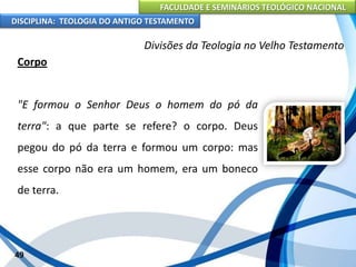 FACULDADE E SEMINÁRIOS TEOLÓGICO NACIONAL
DISCIPLINA: TEOLOGIA DO ANTIGO TESTAMENTO
Divisões da Teologia no Velho Testamento
Corpo
"E formou o Senhor Deus o homem do pó da
terra": a que parte se refere? o corpo. Deus
pegou do pó da terra e formou um corpo: mas
esse corpo não era um homem, era um boneco
de terra.
49
 