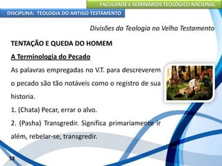 FACULDADE E SEMINÁRIOS TEOLÓGICO NACIONAL
DISCIPLINA: TEOLOGIA DO ANTIGO TESTAMENTO
Divisões da Teologia no Velho Testamento
TENTAÇÃO E QUEDA DO HOMEM
A Terminologia do Pecado
As palavras empregadas no V.T. para descreverem
o pecado são tão notáveis como o registro de sua
historia.
1. (Chata) Pecar, errar o alvo.
2. (Pasha) Transgredir. Significa primariamente ir
além, rebelar-se, transgredir.
52
 