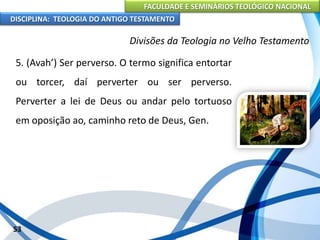 FACULDADE E SEMINÁRIOS TEOLÓGICO NACIONAL
DISCIPLINA: TEOLOGIA DO ANTIGO TESTAMENTO
Divisões da Teologia no Velho Testamento
5. (Avah’) Ser perverso. O termo significa entortar
ou torcer, daí perverter ou ser perverso.
Perverter a lei de Deus ou andar pelo tortuoso
em oposição ao, caminho reto de Deus, Gen.
53
 