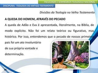 FACULDADE E SEMINÁRIOS TEOLÓGICO NACIONAL
DISCIPLINA: TEOLOGIA DO ANTIGO TESTAMENTO
Divisões da Teologia no Velho Testamento
A QUEDA DO HOMEM, ATRAVÉS DO PECADO
A queda de Adão e Eva é apresentada, literalmente, na Bíblia, de
modo explícito. Não foi um relato teórico ou figurativo, mas
histórico. Por isso, entendemos que o pecado de nossos primeiros
pais foi um ato involuntário
de sua própria vontade e
determinação.
55
 