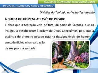 FACULDADE E SEMINÁRIOS TEOLÓGICO NACIONAL
DISCIPLINA: TEOLOGIA DO ANTIGO TESTAMENTO
Divisões da Teologia no Velho Testamento
A QUEDA DO HOMEM, ATRAVÉS DO PECADO
E claro que a tentação veio de fora, da parte de Satanás, que os
instigou a desobedecer à ordem de Deus. Concluímos, pois, que a
essência do primeiro pecado está na desobediência do homem à
vontade divina e na realização
de sua própria vontade.
56
 