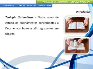 FACULDADE E SEMINÁRIOS TEOLÓGICO NACIONAL
DISCIPLINA: TEOLOGIA DO ANTIGO TESTAMENTO
Introdução
Teologia Sistemática - Neste ramo de
estudo os ensinamentos concernentes a
Deus e aos homens são agrupados em
tópicos.
4
 