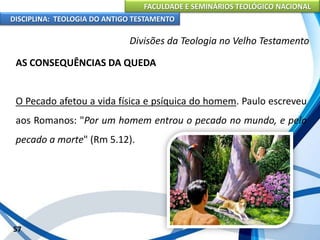 FACULDADE E SEMINÁRIOS TEOLÓGICO NACIONAL
DISCIPLINA: TEOLOGIA DO ANTIGO TESTAMENTO
Divisões da Teologia no Velho Testamento
AS CONSEQUÊNCIAS DA QUEDA
O Pecado afetou a vida física e psíquica do homem. Paulo escreveu
aos Romanos: "Por um homem entrou o pecado no mundo, e pelo
pecado a morte" (Rm 5.12).
57
 