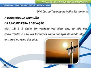 FACULDADE E SEMINÁRIOS TEOLÓGICO NACIONAL
DISCIPLINA: TEOLOGIA DO ANTIGO TESTAMENTO
Divisões da Teologia no Velho Testamento
A DOUTRINA DA SALVAÇÃO
OS 2 PASSOS PARA A SALVAÇÃO
Mat. 18: 3 E disse: Em verdade vos digo que, se não vos
converterdes e não vos tornardes como crianças de modo algum
entrareis no reino dos céus.
60
 