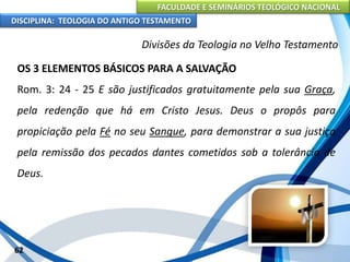 FACULDADE E SEMINÁRIOS TEOLÓGICO NACIONAL
DISCIPLINA: TEOLOGIA DO ANTIGO TESTAMENTO
Divisões da Teologia no Velho Testamento
OS 3 ELEMENTOS BÁSICOS PARA A SALVAÇÃO
Rom. 3: 24 - 25 E são justificados gratuitamente pela sua Graça,
pela redenção que há em Cristo Jesus. Deus o propôs para
propiciação pela Fé no seu Sangue, para demonstrar a sua justiça
pela remissão dos pecados dantes cometidos sob a tolerância de
Deus.
62
 