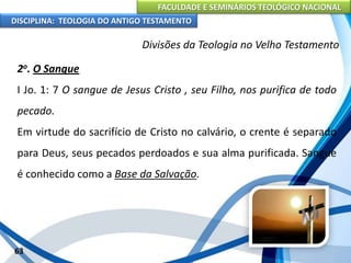 FACULDADE E SEMINÁRIOS TEOLÓGICO NACIONAL
DISCIPLINA: TEOLOGIA DO ANTIGO TESTAMENTO
Divisões da Teologia no Velho Testamento
2o. O Sangue
I Jo. 1: 7 O sangue de Jesus Cristo , seu Filho, nos purifica de todo
pecado.
Em virtude do sacrifício de Cristo no calvário, o crente é separado
para Deus, seus pecados perdoados e sua alma purificada. Sangue
é conhecido como a Base da Salvação.
63
 