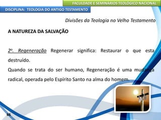 FACULDADE E SEMINÁRIOS TEOLÓGICO NACIONAL
DISCIPLINA: TEOLOGIA DO ANTIGO TESTAMENTO
Divisões da Teologia no Velho Testamento
A NATUREZA DA SALVAÇÃO
2o. Regeneração Regenerar significa: Restaurar o que esta
destruído.
Quando se trata do ser humano, Regeneração é uma mudança
radical, operada pelo Espírito Santo na alma do homem.
66
 
