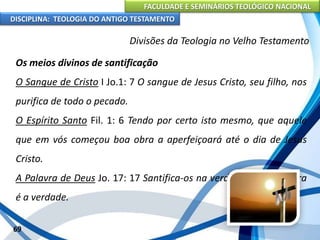 FACULDADE E SEMINÁRIOS TEOLÓGICO NACIONAL
DISCIPLINA: TEOLOGIA DO ANTIGO TESTAMENTO
Divisões da Teologia no Velho Testamento
Os meios divinos de santificação
O Sangue de Cristo I Jo.1: 7 O sangue de Jesus Cristo, seu filho, nos
purifica de todo o pecado.
O Espírito Santo Fil. 1: 6 Tendo por certo isto mesmo, que aquele
que em vós começou boa obra a aperfeiçoará até o dia de Jesus
Cristo.
A Palavra de Deus Jo. 17: 17 Santifica-os na verdade a tua palavra
é a verdade.
69
 