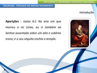 FACULDADE E SEMINÁRIOS TEOLÓGICO NACIONAL
DISCIPLINA: TEOLOGIA DO ANTIGO TESTAMENTO
Introdução
Aparições - Isaías 6:1 No ano em que
morreu o rei Uzias, eu vi também ao
Senhor assentado sobre um alto e sublime
trono; e o seu séquito enchia o templo.
8
 